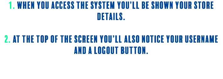 1. When you access the system you’ll be shown your store details. 2. At the top of the screen you’ll also notice your username and a logout button. 