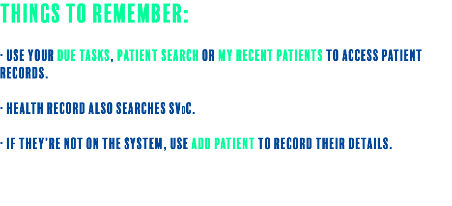 Things to Remember: · Use your Due Tasks, Patient Search or My Recent Patients to access patient records. · Health record also searches SV0C. · If they’re not on the system, use Add Patient to record their details. 