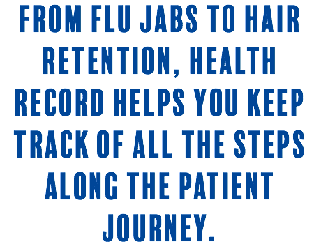 From flu jabs to hair retention, Health Record helps you keep track of all the steps along the patient journey. 