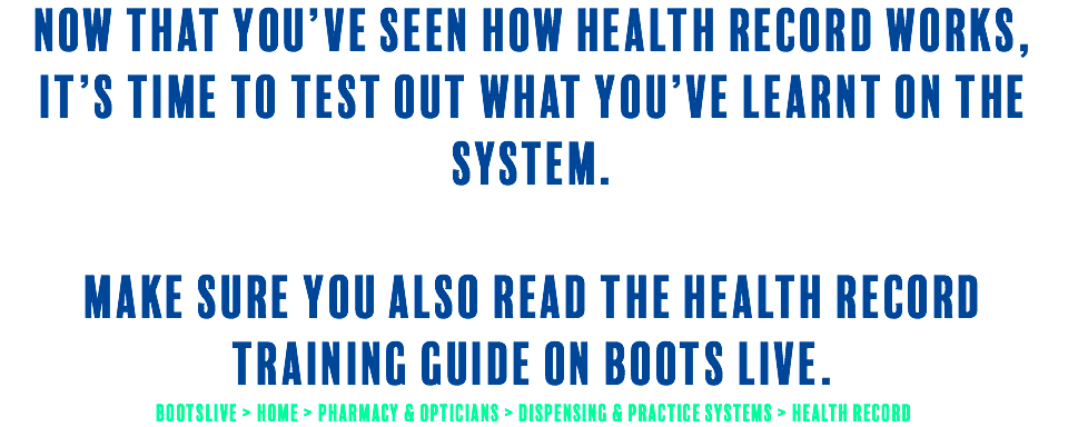 Now that you’ve seen how Health Record works, it’s time to test out what you’ve learnt on the system. make sure you also read the Health Record Training guide on Boots Live. BootsLive > Home > Pharmacy & Opticians > Dispensing & Practice Systems > Health Record 