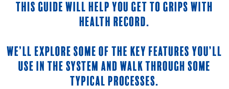 This guide will help you get to grips with Health Record. We’ll explore some of the key features you’ll use in the system and walk through some typical processes.