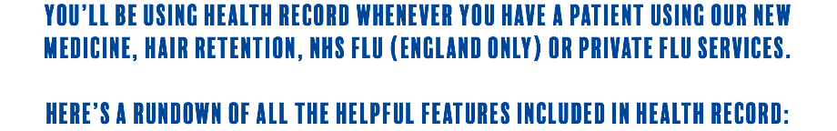 You’ll be using Health Record whenever you have a patient using our new medicine, hair retention, NHS flu (England only) or private flu services. Here’s a rundown of all the helpful features included in Health Record:
