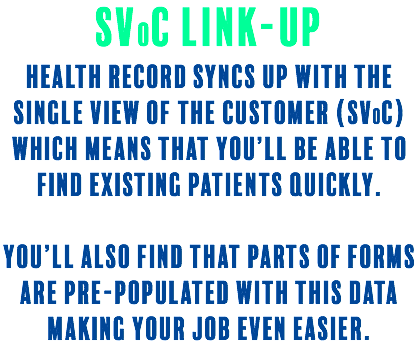 SVoC Link-UP Health Record syncs up with the Single View of the Customer (SVoC) which means that you’ll be able to find existing patients quickly. You’ll also find that parts of forms are pre-populated with this data making your job even easier.